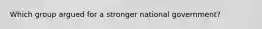 Which group argued for a stronger national government?