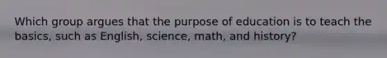 Which group argues that the purpose of education is to teach the basics, such as English, science, math, and history?