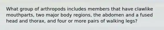 What group of arthropods includes members that have clawlike mouthparts, two major body regions, the abdomen and a fused head and thorax, and four or more pairs of walking legs?