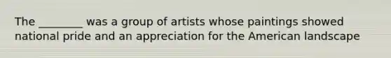 The ________ was a group of artists whose paintings showed national pride and an appreciation for the American landscape