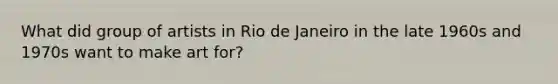 What did group of artists in Rio de Janeiro in the late 1960s and 1970s want to make art for?