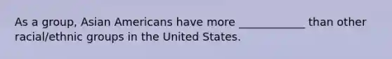 As a group, Asian Americans have more ____________ than other racial/ethnic groups in the United States.