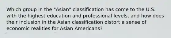 Which group in the "Asian" classification has come to the U.S. with the highest education and professional levels, and how does their inclusion in the Asian classification distort a sense of economic realities for Asian Americans?