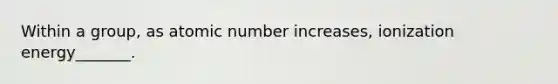 Within a group, as atomic number increases, ionization energy_______.