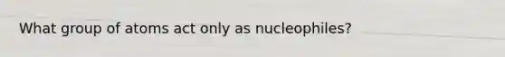 What group of atoms act only as nucleophiles?