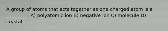 A group of atoms that acts together as one charged atom is a _________. A) polyatomic ion B) negative ion C) molecule D) crystal