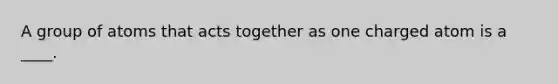 A group of atoms that acts together as one charged atom is a ____.