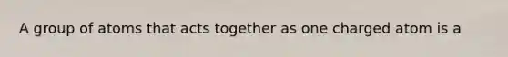 A group of atoms that acts together as one charged atom is a