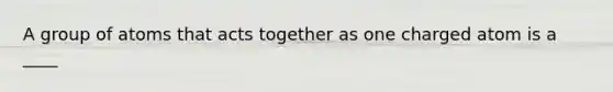 A group of atoms that acts together as one charged atom is a ____