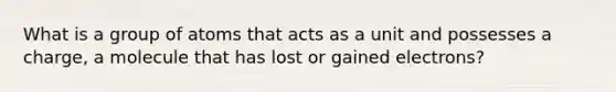 What is a group of atoms that acts as a unit and possesses a charge, a molecule that has lost or gained electrons?