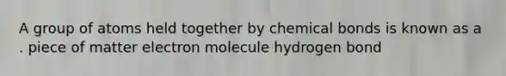 A group of atoms held together by chemical bonds is known as a . piece of matter electron molecule hydrogen bond