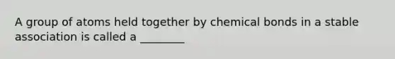 A group of atoms held together by chemical bonds in a stable association is called a ________