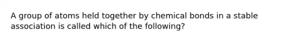 A group of atoms held together by chemical bonds in a stable association is called which of the following?