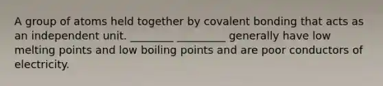 A group of atoms held together by covalent bonding that acts as an independent unit. ________ _________ generally have low melting points and low boiling points and are poor conductors of electricity.