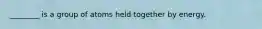 ________ is a group of atoms held together by energy.