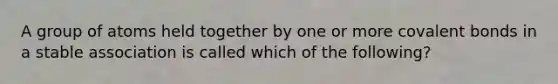 A group of atoms held together by one or more covalent bonds in a stable association is called which of the following?