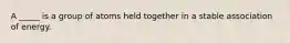 A _____ is a group of atoms held together in a stable association of energy.