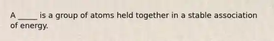 A _____ is a group of atoms held together in a stable association of energy.