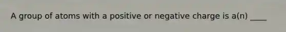 A group of atoms with a positive or negative charge is a(n) ____