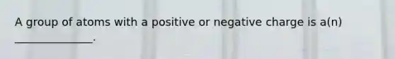 A group of atoms with a positive or negative charge is a(n) ______________.