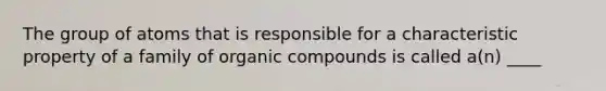 The group of atoms that is responsible for a characteristic property of a family of organic compounds is called a(n) ____