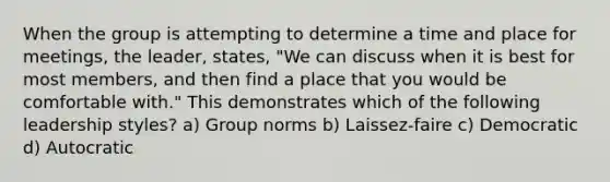 When the group is attempting to determine a time and place for meetings, the leader, states, "We can discuss when it is best for most members, and then find a place that you would be comfortable with." This demonstrates which of the following leadership styles? a) Group norms b) Laissez-faire c) Democratic d) Autocratic