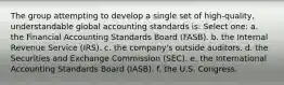 The group attempting to develop a single set of high-quality, understandable global accounting standards is: Select one: a. the Financial Accounting Standards Board (FASB). b. the Internal Revenue Service (IRS). c. the company's outside auditors. d. the Securities and Exchange Commission (SEC). e. the International Accounting Standards Board (IASB). f. the U.S. Congress.