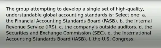 The group attempting to develop a single set of high-quality, understandable global accounting standards is: Select one: a. the Financial Accounting Standards Board (FASB). b. the Internal Revenue Service (IRS). c. the company's outside auditors. d. the Securities and Exchange Commission (SEC). e. the International Accounting Standards Board (IASB). f. the U.S. Congress.