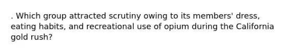. Which group attracted scrutiny owing to its members' dress, eating habits, and recreational use of opium during the California gold rush?