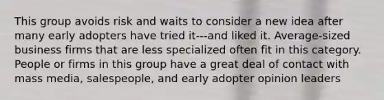 This group avoids risk and waits to consider a new idea after many early adopters have tried it---and liked it. Average-sized business firms that are less specialized often fit in this category. People or firms in this group have a great deal of contact with mass media, salespeople, and early adopter opinion leaders