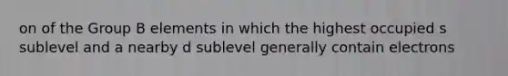 on of the Group B elements in which the highest occupied s sublevel and a nearby d sublevel generally contain electrons