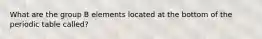 What are the group B elements located at the bottom of the periodic table called?