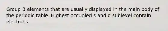 Group B elements that are usually displayed in the main body of the periodic table. Highest occupied s and d sublevel contain electrons