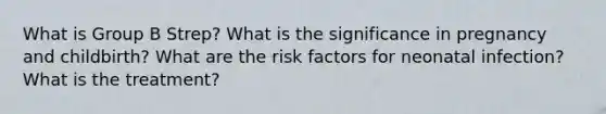 What is Group B Strep? What is the significance in pregnancy and childbirth? What are the risk factors for neonatal infection? What is the treatment?