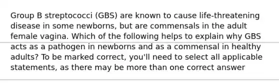 Group B streptococci (GBS) are known to cause life-threatening disease in some newborns, but are commensals in the adult female vagina. Which of the following helps to explain why GBS acts as a pathogen in newborns and as a commensal in healthy adults? To be marked correct, you'll need to select all applicable statements, as there may be more than one correct answer