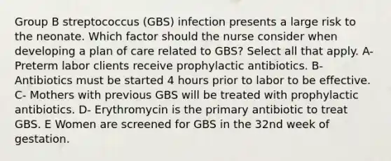 Group B streptococcus (GBS) infection presents a large risk to the neonate. Which factor should the nurse consider when developing a plan of care related to GBS? Select all that apply. A- Preterm labor clients receive prophylactic antibiotics. B- Antibiotics must be started 4 hours prior to labor to be effective. C- Mothers with previous GBS will be treated with prophylactic antibiotics. D- Erythromycin is the primary antibiotic to treat GBS. E Women are screened for GBS in the 32nd week of gestation.