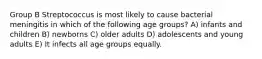 Group B Streptococcus is most likely to cause bacterial meningitis in which of the following age groups? A) infants and children B) newborns C) older adults D) adolescents and young adults E) It infects all age groups equally.