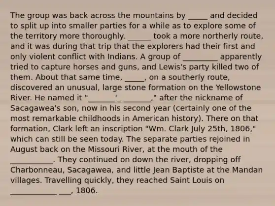 The group was back across the mountains by _____ and decided to split up into smaller parties for a while as to explore some of the territory more thoroughly. ______ took a more northerly route, and it was during that trip that the explorers had their first and only violent conflict with Indians. A group of _________ apparently tried to capture horses and guns, and Lewis's party killed two of them. About that same time, _____, on a southerly route, discovered an unusual, large stone formation on the Yellowstone River. He named it "_______'_ _______," after the nickname of Sacagawea's son, now in his second year (certainly one of the most remarkable childhoods in American history). There on that formation, Clark left an inscription "Wm. Clark July 25th, 1806," which can still be seen today. The separate parties rejoined in August back on the Missouri River, at the mouth of the ___________. They continued on down the river, dropping off Charbonneau, Sacagawea, and little Jean Baptiste at the Mandan villages. Travelling quickly, they reached Saint Louis on ____________ ___, 1806.