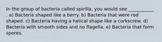 In the group of bacteria called spirilla, you would see ___________ . a) Bacteria shaped like a berry. b) Bacteria that were rod shaped. c) Bacteria having a helical shape like a corkscrew. d) Bacteria with smooth sides and no flagella. e) Bacteria that form spores.