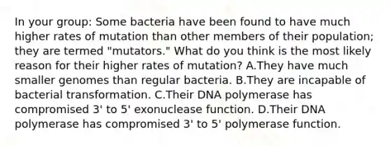 In your group: Some bacteria have been found to have much higher rates of mutation than other members of their population; they are termed "mutators." What do you think is the most likely reason for their higher rates of mutation? A.They have much smaller genomes than regular bacteria. B.They are incapable of bacterial transformation. C.Their DNA polymerase has compromised 3' to 5' exonuclease function. D.Their DNA polymerase has compromised 3' to 5' polymerase function.