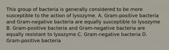 This group of bacteria is generally considered to be more susceptible to the action of lysozyme. A. Gram-positive bacteria and Gram-negative bacteria are equally susceptible to lysozyme B. Gram-positive bacteria and Gram-negative bacteria are equally resistant to lysozyme C. Gram-negative bacteria D. Gram-positive bacteria