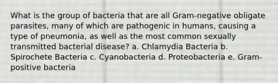 What is the group of bacteria that are all Gram-negative obligate parasites, many of which are pathogenic in humans, causing a type of pneumonia, as well as the most common sexually transmitted bacterial disease? a. Chlamydia Bacteria b. Spirochete Bacteria c. Cyanobacteria d. Proteobacteria e. Gram-positive bacteria