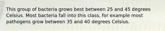 This group of bacteria grows best between 25 and 45 degrees Celsius. Most bacteria fall into this class, for example most pathogens grow between 35 and 40 degrees Celsius.