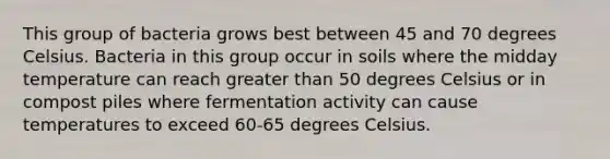 This group of bacteria grows best between 45 and 70 degrees Celsius. Bacteria in this group occur in soils where the midday temperature can reach greater than 50 degrees Celsius or in compost piles where fermentation activity can cause temperatures to exceed 60-65 degrees Celsius.