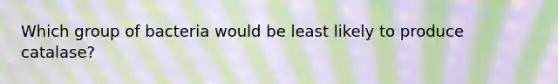Which group of bacteria would be least likely to produce catalase?