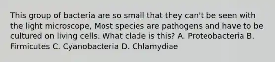 This group of bacteria are so small that they can't be seen with the light microscope, Most species are pathogens and have to be cultured on living cells. What clade is this? A. Proteobacteria B. Firmicutes C. Cyanobacteria D. Chlamydiae