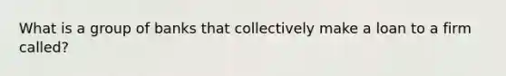 What is a group of banks that collectively make a loan to a firm called?