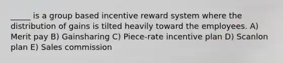 _____ is a group based incentive reward system where the distribution of gains is tilted heavily toward the employees. A) Merit pay B) Gainsharing C) Piece-rate incentive plan D) Scanlon plan E) Sales commission