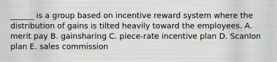 ______ is a group based on incentive reward system where the distribution of gains is tilted heavily toward the employees. A. merit pay B. gainsharing C. piece-rate incentive plan D. Scanlon plan E. sales commission