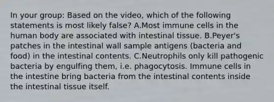 In your group: Based on the video, which of the following statements is most likely false? A.Most immune cells in the human body are associated with intestinal tissue. B.Peyer's patches in the intestinal wall sample antigens (bacteria and food) in the intestinal contents. C.Neutrophils only kill pathogenic bacteria by engulfing them, i.e. phagocytosis. Immune cells in the intestine bring bacteria from the intestinal contents inside the intestinal tissue itself.